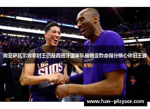 奥亚萨瓦尔效率封王仍是西班牙国家队最稳定致命得分核心依旧王牌