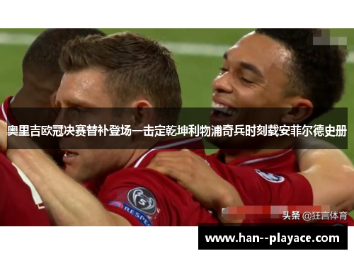 奥里吉欧冠决赛替补登场一击定乾坤利物浦奇兵时刻载安菲尔德史册